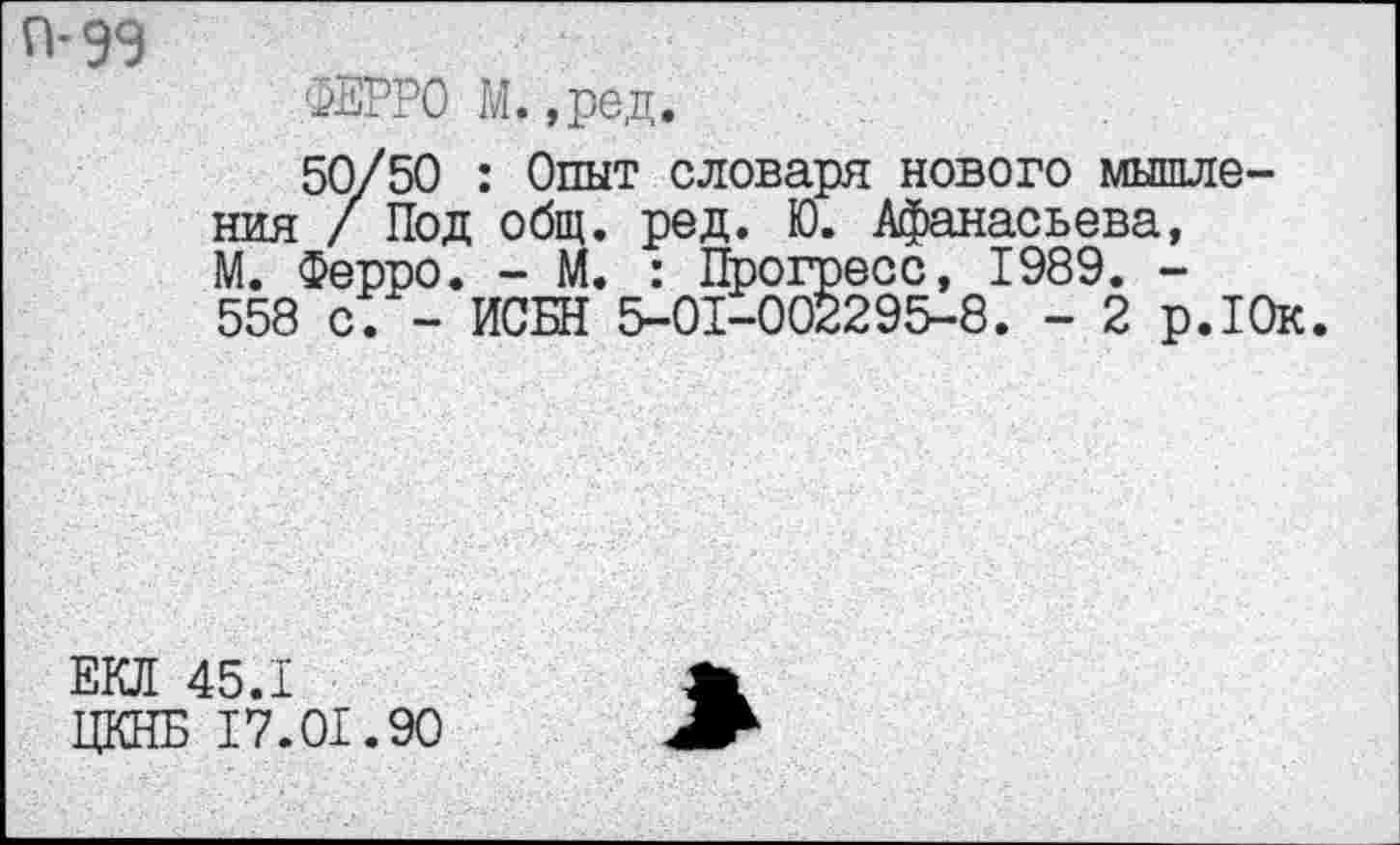 ﻿П-9Э
ФЕРРО М.,ред.
50/50 : Опыт словаря нового мышления 7 Под общ. ред. Ю. Афанасьева, М. Ферро. - М. : Прогресс, 1989. -558 с. - ИСБН 5-01-002295-8. - 2 р.10к.
ЕКЛ 45.1
ЦКНБ 17.01.90